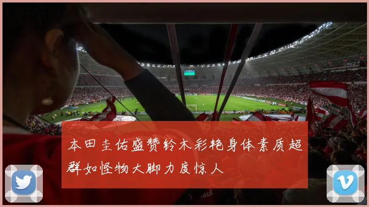 本田圭佑盛赞铃木彩艳身体素质超群如怪物大脚力度惊人