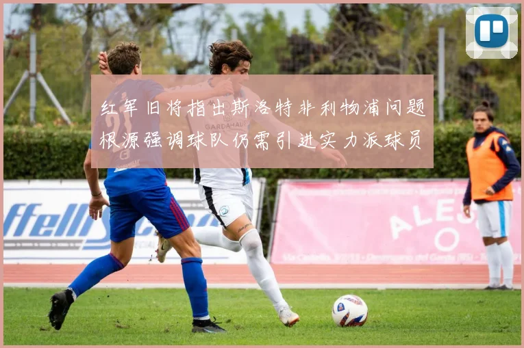 红军旧将指出斯洛特非利物浦问题根源强调球队仍需引进实力派球员