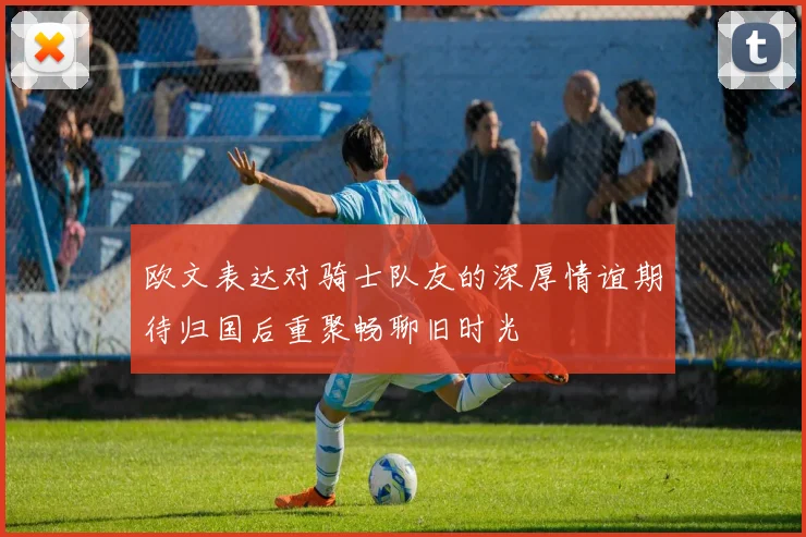 欧文表达对骑士队友的深厚情谊期待归国后重聚畅聊旧时光