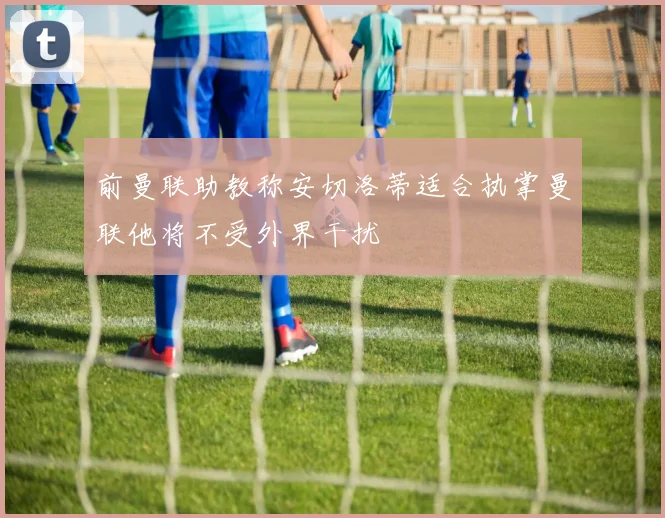 前曼联助教称安切洛蒂适合执掌曼联他将不受外界干扰