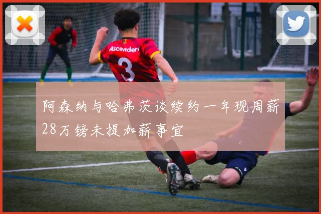阿森纳与哈弗茨谈续约一年现周薪28万镑未提加薪事宜