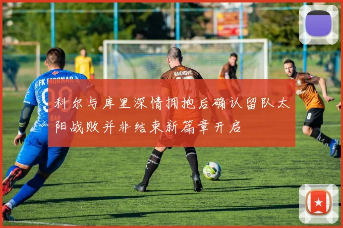 科尔与库里深情拥抱后确认留队太阳战败并非结束新篇章开启