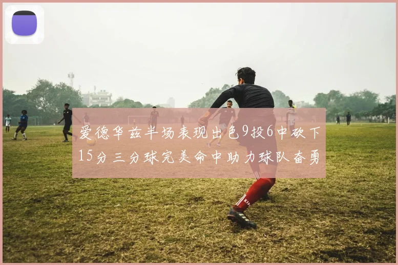 爱德华兹半场表现出色9投6中砍下15分三分球完美命中助力球队奋勇争先