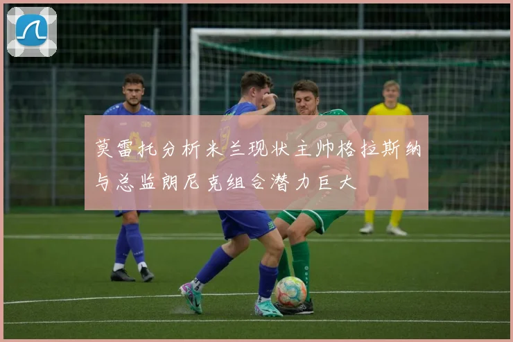 莫雷托分析米兰现状主帅格拉斯纳与总监朗尼克组合潜力巨大