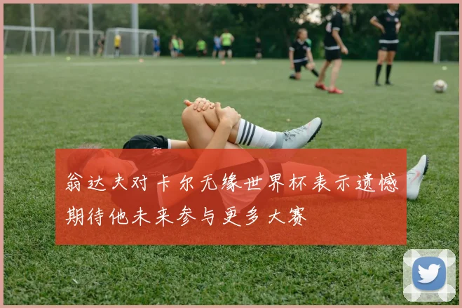 翁达夫对卡尔无缘世界杯表示遗憾期待他未来参与更多大赛