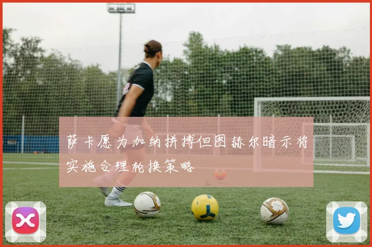 萨卡愿为加纳拼搏但图赫尔暗示将实施合理轮换策略