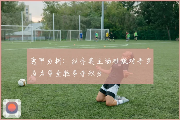 意甲分析：拉齐奥主场难敌对手罗马力争全胜争夺积分