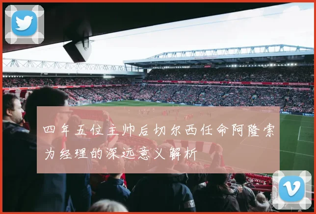 四年五位主帅后切尔西任命阿隆索为经理的深远意义解析