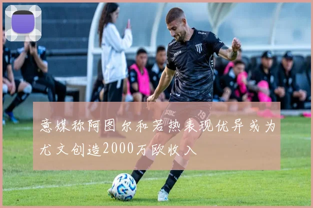 意媒称阿图尔和若热表现优异或为尤文创造2000万欧收入