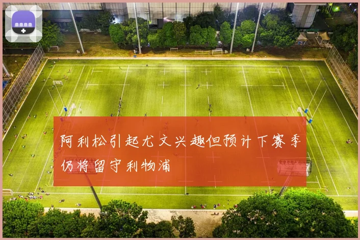 阿利松引起尤文兴趣但预计下赛季仍将留守利物浦