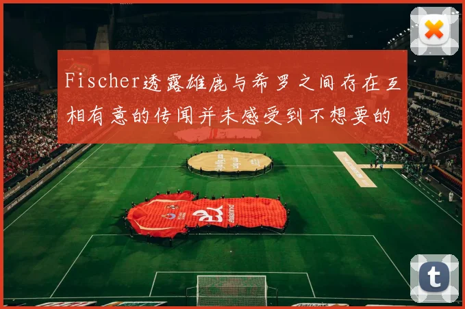 Fischer透露雄鹿与希罗之间存在互相有意的传闻并未感受到不想要的迹象