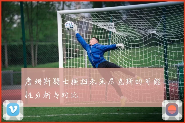 詹姆斯骑士横扫未来尼克斯的可能性分析与对比