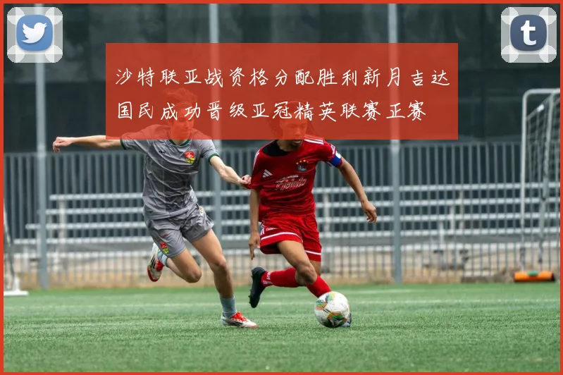 沙特联亚战资格分配胜利新月吉达国民成功晋级亚冠精英联赛正赛