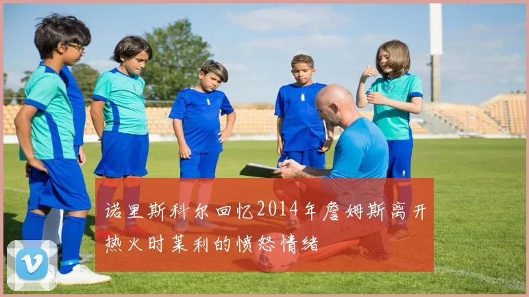 诺里斯科尔回忆2014年詹姆斯离开热火时莱利的愤怒情绪