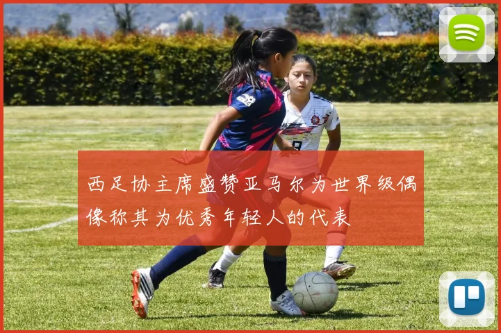 西足协主席盛赞亚马尔为世界级偶像称其为优秀年轻人的代表