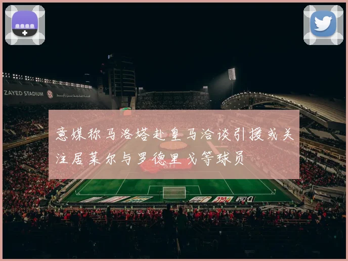 意媒称马洛塔赴皇马洽谈引援或关注居莱尔与罗德里戈等球员