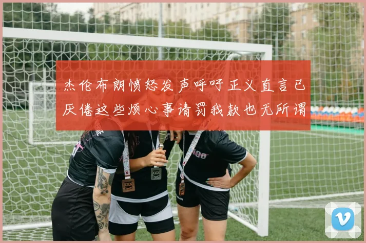 杰伦布朗愤怒发声呼吁正义直言已厌倦这些烦心事请罚我款也无所谓