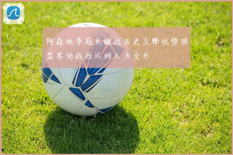 阿森纳争冠关键战历史交锋优势明显客场战西汉姆火力全开