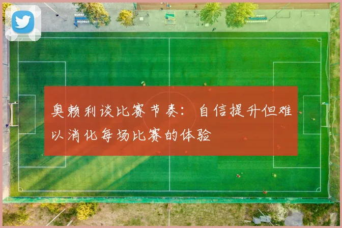 奥赖利谈比赛节奏：自信提升但难以消化每场比赛的体验