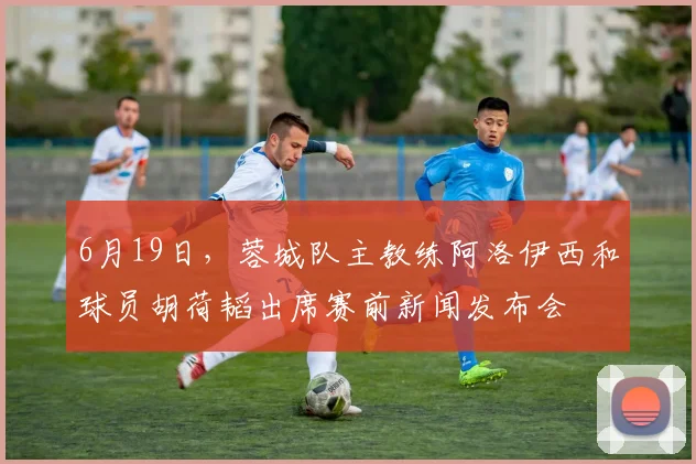 6月19日，蓉城队主教练阿洛伊西和球员胡荷韬出席赛前新闻发布会